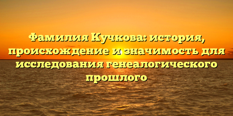 Фамилия Кучкова: история, происхождение и значимость для исследования генеалогического прошлого
