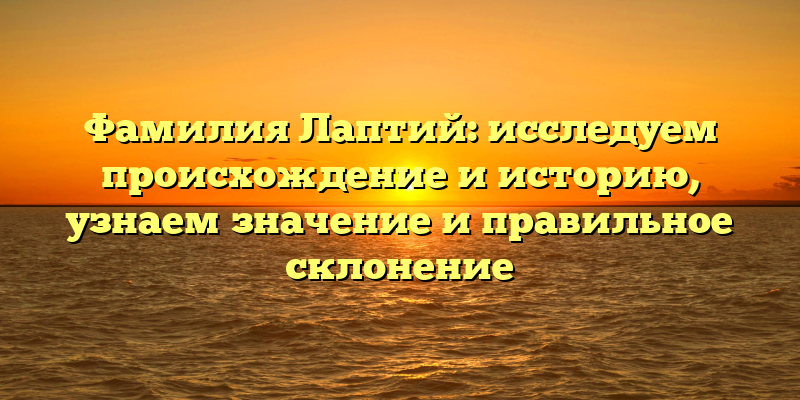 Фамилия Лаптий: исследуем происхождение и историю, узнаем значение и правильное склонение