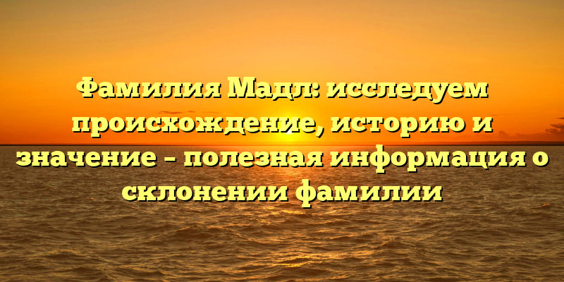Фамилия Мадл: исследуем происхождение, историю и значение – полезная информация о склонении фамилии