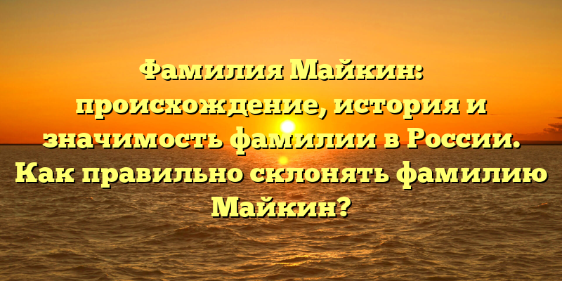Фамилия Майкин: происхождение, история и значимость фамилии в России. Как правильно склонять фамилию Майкин?