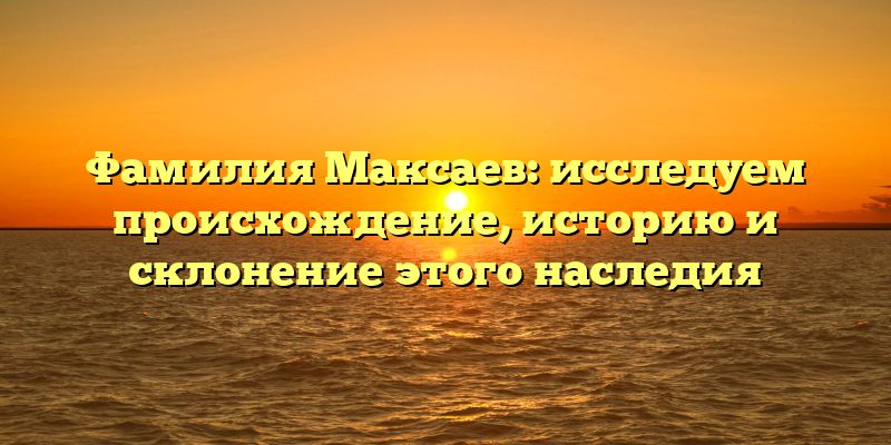 Фамилия Максаев: исследуем происхождение, историю и склонение этого наследия