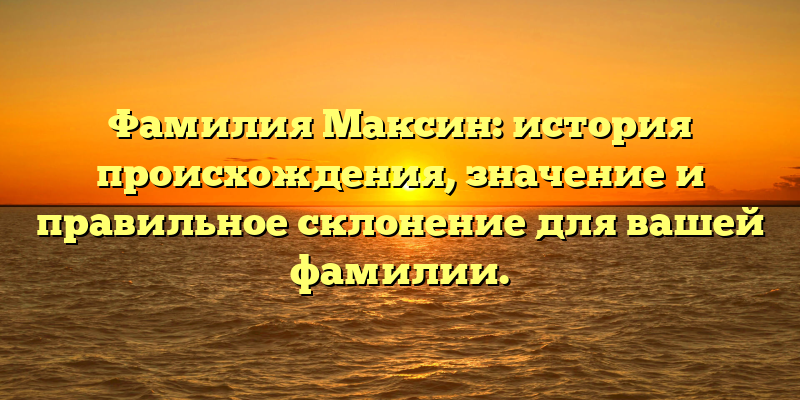 Фамилия Максин: история происхождения, значение и правильное склонение для вашей фамилии.