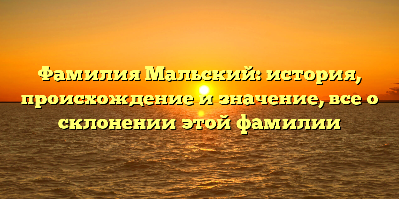 Фамилия Мальский: история, происхождение и значение, все о склонении этой фамилии