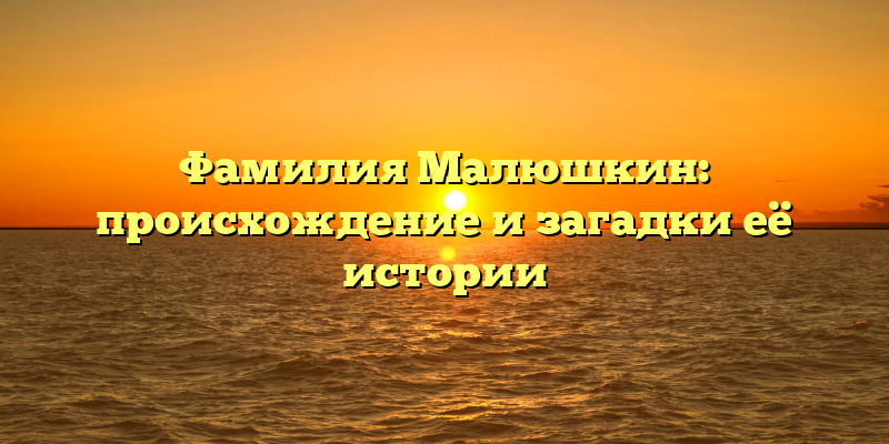 Фамилия Малюшкин: происхождение и загадки её истории