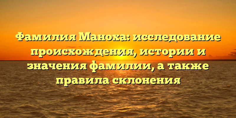 Фамилия Маноха: исследование происхождения, истории и значения фамилии, а также правила склонения