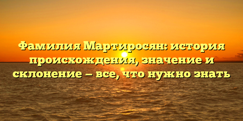 Фамилия Мартиросян: история происхождения, значение и склонение — все, что нужно знать