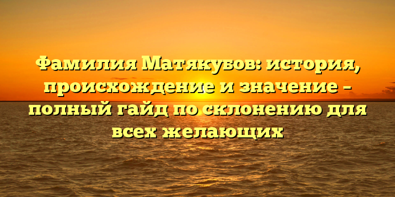 Фамилия Матякубов: история, происхождение и значение – полный гайд по склонению для всех желающих