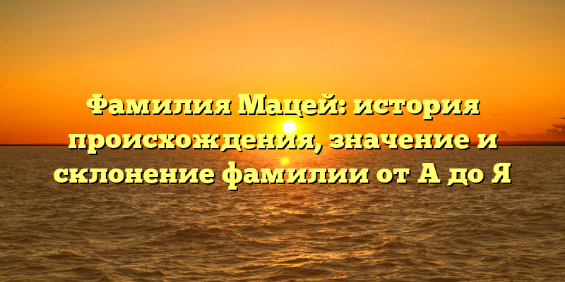 Фамилия Мацей: история происхождения, значение и склонение фамилии от A до Я
