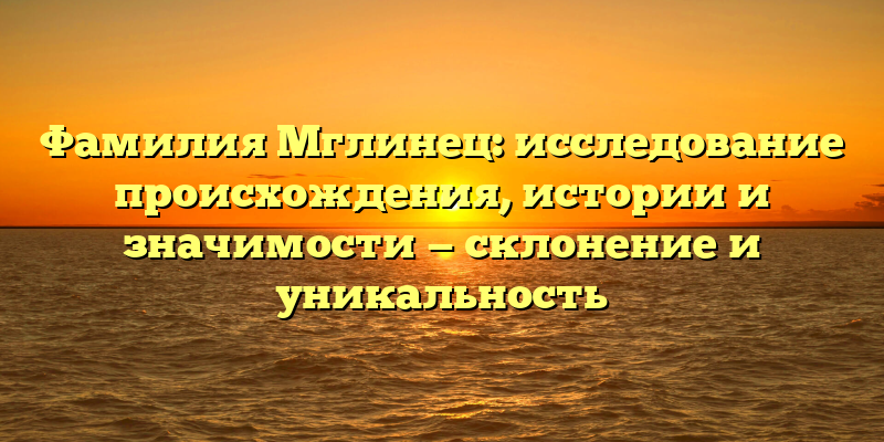 Фамилия Мглинец: исследование происхождения, истории и значимости — склонение и уникальность