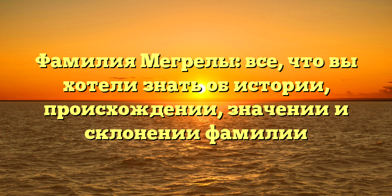 Фамилия Мегрелы: все, что вы хотели знать об истории, происхождении, значении и склонении фамилии