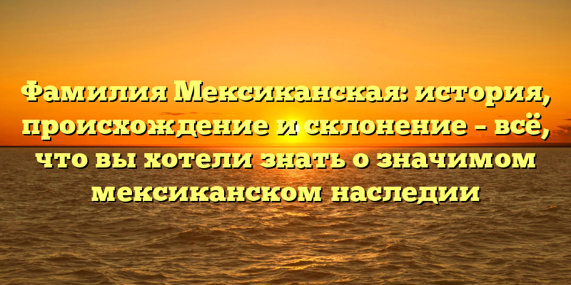 Фамилия Мексиканская: история, происхождение и склонение – всё, что вы хотели знать о значимом мексиканском наследии