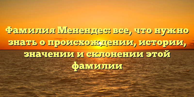 Фамилия Менендес: все, что нужно знать о происхождении, истории, значении и склонении этой фамилии