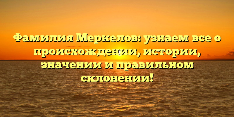 Фамилия Меркелов: узнаем все о происхождении, истории, значении и правильном склонении!