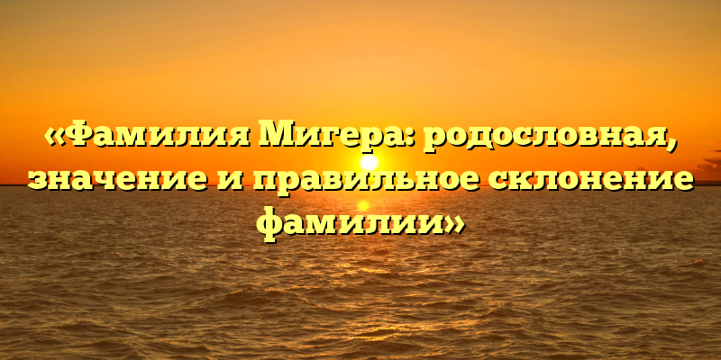 «Фамилия Мигера: родословная, значение и правильное склонение фамилии»