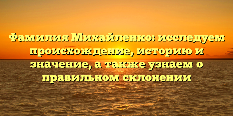 Фамилия Михайленко: исследуем происхождение, историю и значение, а также узнаем о правильном склонении