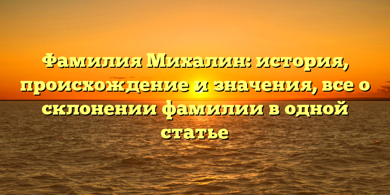 Фамилия Михалин: история, происхождение и значения, все о склонении фамилии в одной статье