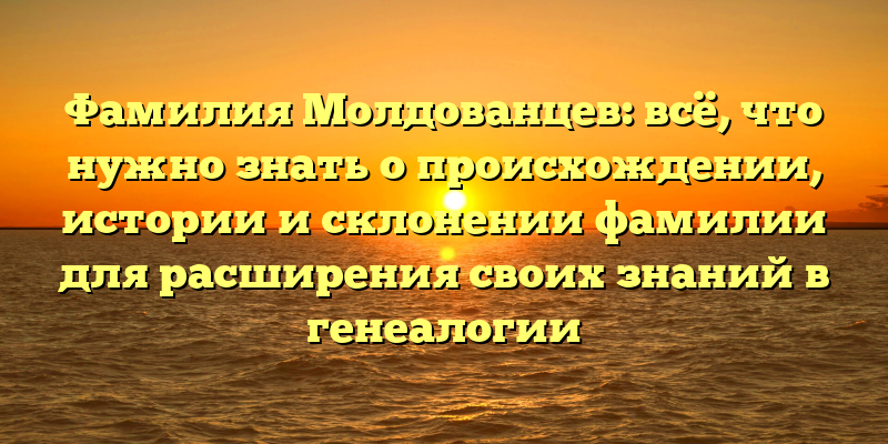 Фамилия Молдованцев: всё, что нужно знать о происхождении, истории и склонении фамилии для расширения своих знаний в генеалогии