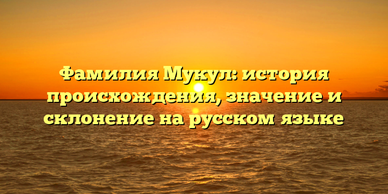 Фамилия Мукул: история происхождения, значение и склонение на русском языке