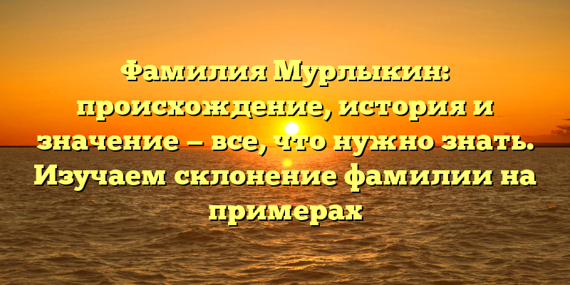 Фамилия Мурлыкин: происхождение, история и значение — все, что нужно знать. Изучаем склонение фамилии на примерах