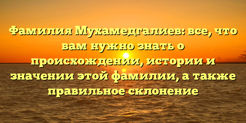 Фамилия Мухамедгалиев: все, что вам нужно знать о происхождении, истории и значении этой фамилии, а также правильное склонение