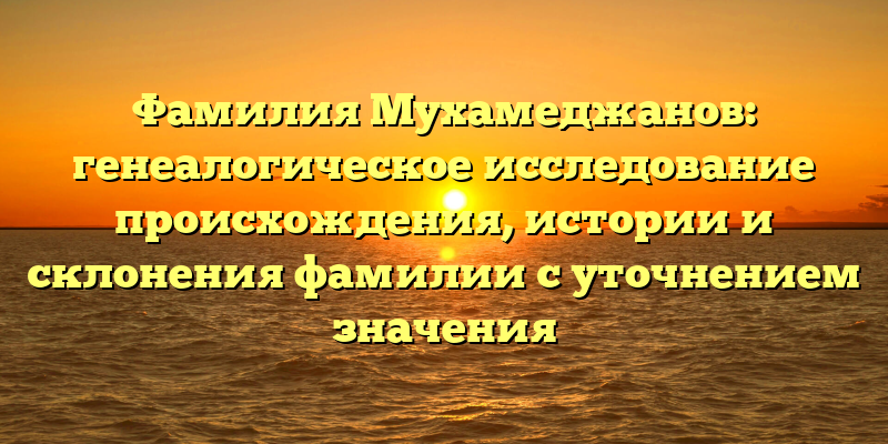 Фамилия Мухамеджанов: генеалогическое исследование происхождения, истории и склонения фамилии с уточнением значения