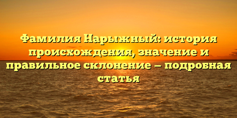 Фамилия Нарыжный: история происхождения, значение и правильное склонение — подробная статья