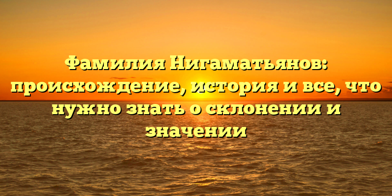 Фамилия Нигаматьянов: происхождение, история и все, что нужно знать о склонении и значении