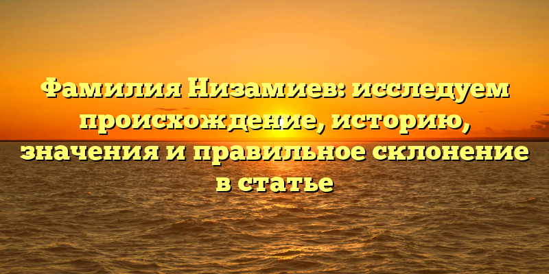Фамилия Низамиев: исследуем происхождение, историю, значения и правильное склонение в статье