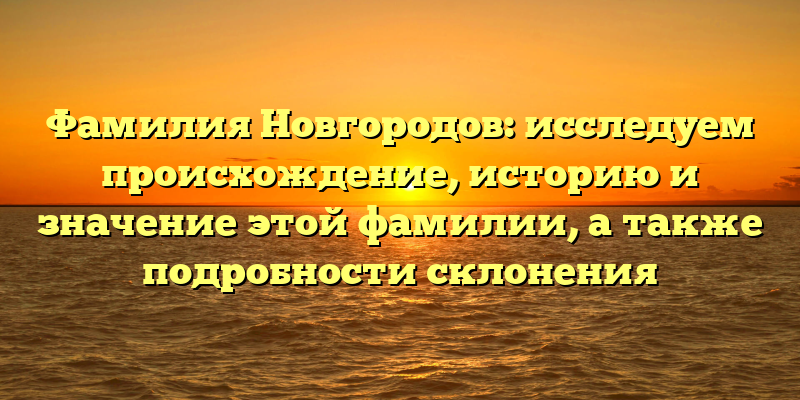 Фамилия Новгородов: исследуем происхождение, историю и значение этой фамилии, а также подробности склонения
