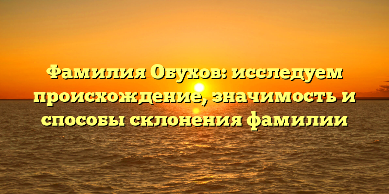 Фамилия Обухов: исследуем происхождение, значимость и способы склонения фамилии