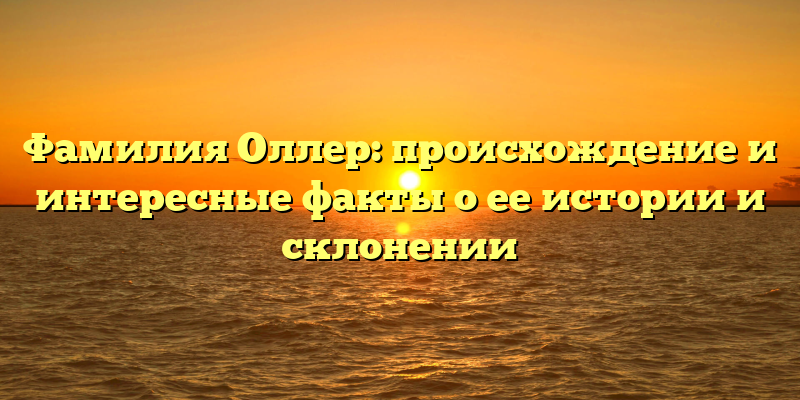Фамилия Оллер: происхождение и интересные факты о ее истории и склонении