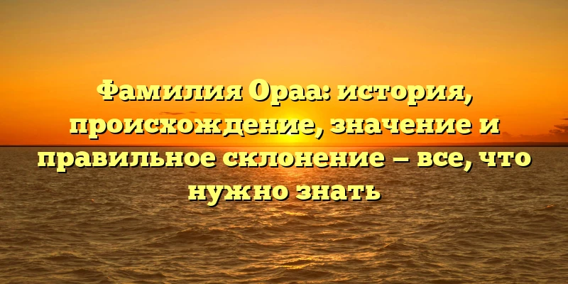 Фамилия Ораа: история, происхождение, значение и правильное склонение — все, что нужно знать