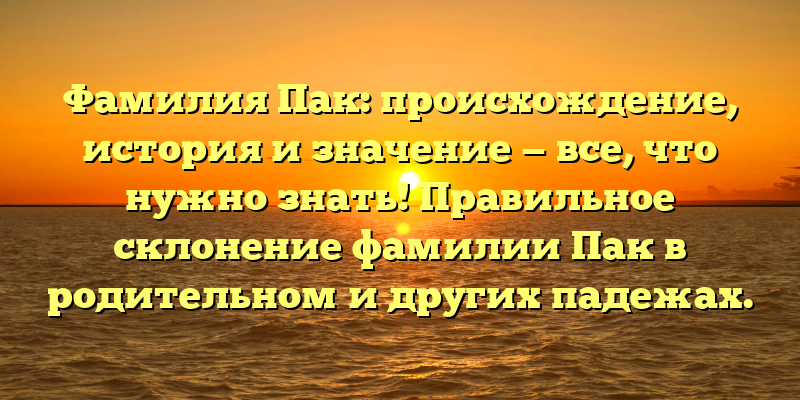 Фамилия Пак: происхождение, история и значение — все, что нужно знать! Правильное склонение фамилии Пак в родительном и других падежах.