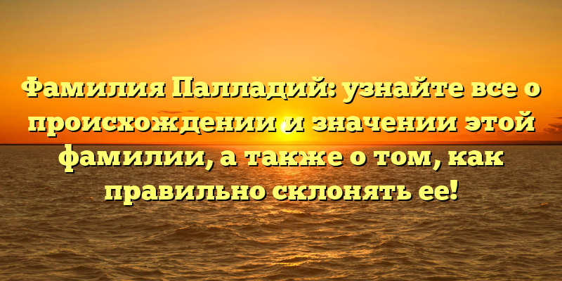 Фамилия Палладий: узнайте все о происхождении и значении этой фамилии, а также о том, как правильно склонять ее!