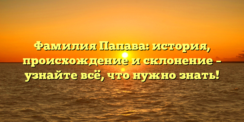 Фамилия Папава: история, происхождение и склонение – узнайте всё, что нужно знать!