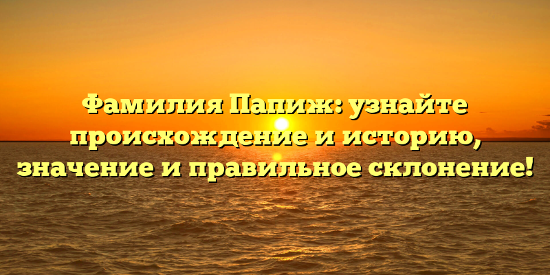 Фамилия Папиж: узнайте происхождение и историю, значение и правильное склонение!