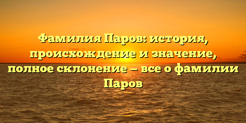 Фамилия Паров: история, происхождение и значение, полное склонение — все о фамилии Паров