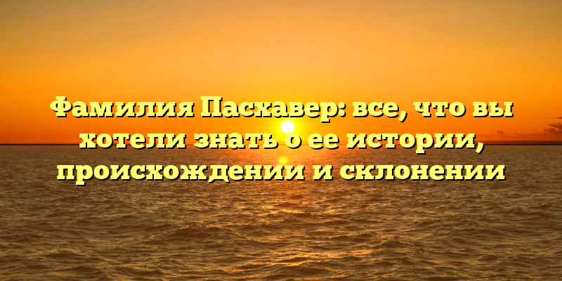 Фамилия Пасхавер: все, что вы хотели знать о ее истории, происхождении и склонении