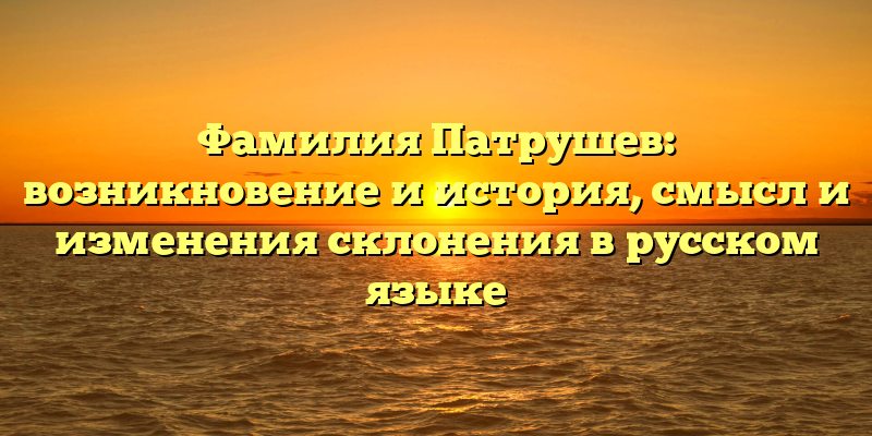 Фамилия Патрушев: возникновение и история, смысл и изменения склонения в русском языке