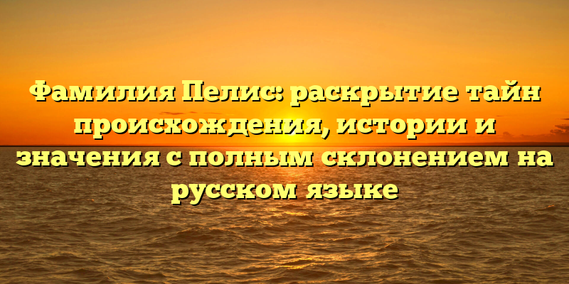 Фамилия Пелис: раскрытие тайн происхождения, истории и значения с полным склонением на русском языке