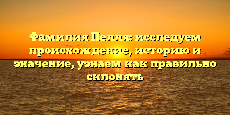Фамилия Пелля: исследуем происхождение, историю и значение, узнаем как правильно склонять