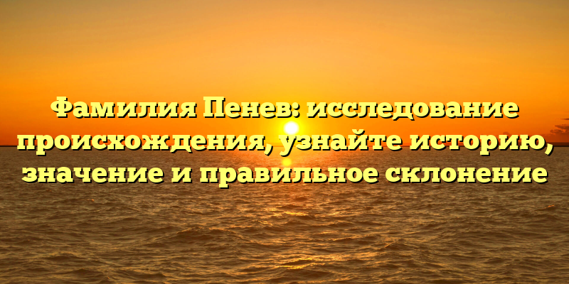 Фамилия Пенев: исследование происхождения, узнайте историю, значение и правильное склонение