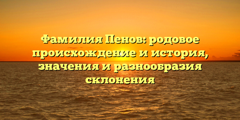 Фамилия Пенов: родовое происхождение и история, значения и разнообразия склонения