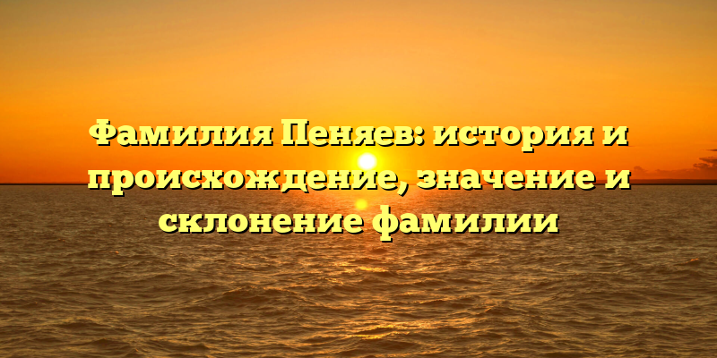 Фамилия Пеняев: история и происхождение, значение и склонение фамилии