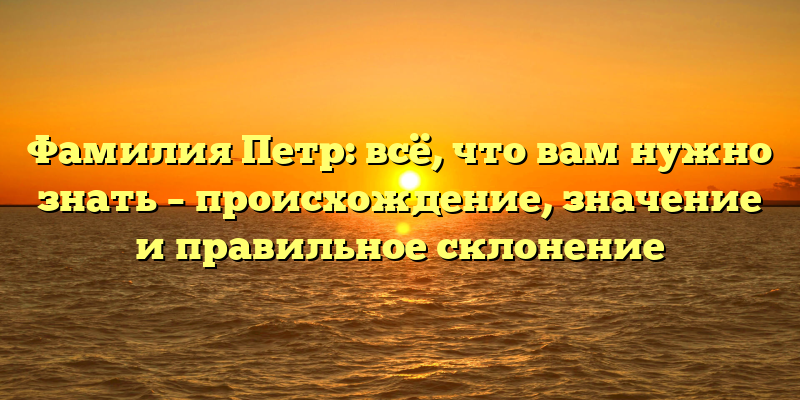 Фамилия Петр: всё, что вам нужно знать – происхождение, значение и правильное склонение