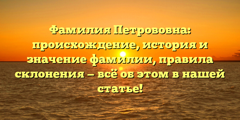 Фамилия Петрововна: происхождение, история и значение фамилии, правила склонения — всё об этом в нашей статье!