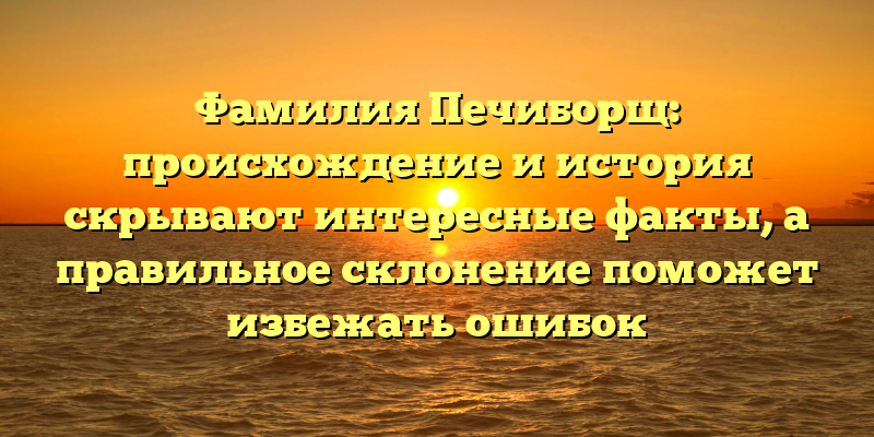Фамилия Печиборщ: происхождение и история скрывают интересные факты, а правильное склонение поможет избежать ошибок
