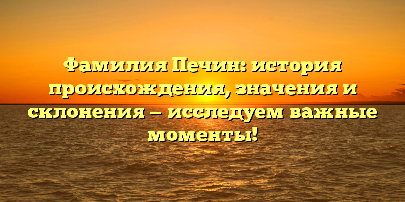 Фамилия Печин: история происхождения, значения и склонения — исследуем важные моменты!