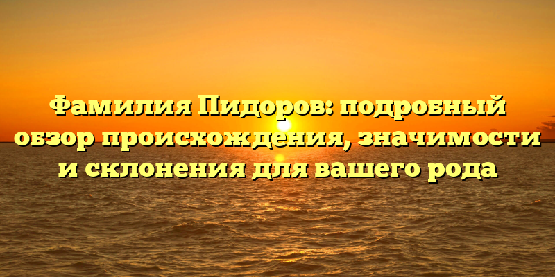 Фамилия Пидоров: подробный обзор происхождения, значимости и склонения для вашего рода