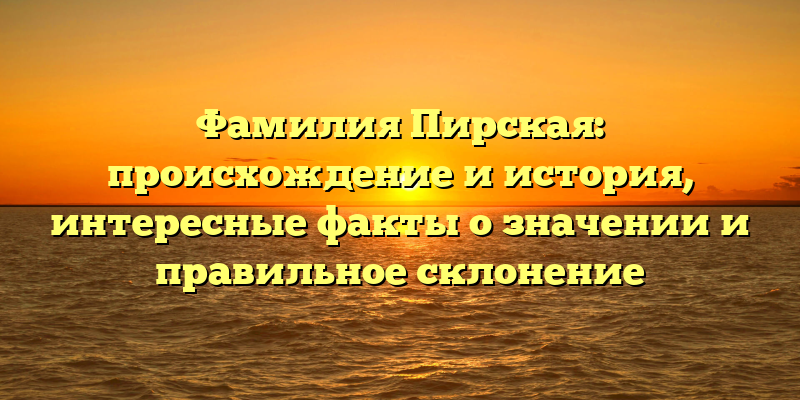 Фамилия Пирская: происхождение и история, интересные факты о значении и правильное склонение